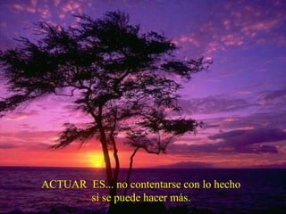 ACTUAR ES... no contentarse con lo hecho
si se puede hacer más.
 
