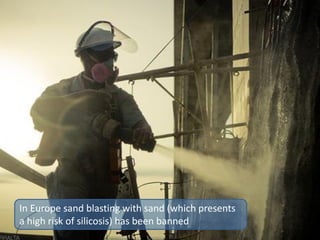 In Europe sand blasting with sand (which presents
a high risk of silicosis) has been banned
 