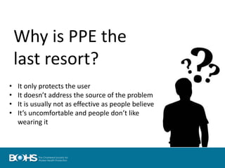 Why is PPE the
last resort?
• It only protects the user
• It doesn’t address the source of the problem
• It is usually not as effective as people believe
• It’s uncomfortable and people don’t like
wearing it
 