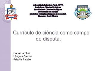 Currículo de ciência como campo
          de disputa.

•Carla Carolina
•Lângela Carmo
•Priscila Paixão
 