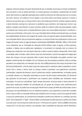 proposta americana porque ela parte do princípio de que as relações sociais que as crianças estabelecem
com seus pares e com os adultos permitem as crianças gerarem suas próprias compreensões do mundo
social.São inúmeras as sugestões apontadas para o adulto serelacionar de modo positivo com as crianças,
tais como: oferecer um ambiente rico em opções e uma rotina diária consistente; expressar e manter o
interesse nas escolhas que as crianças fazeme dar a elas tempo para fazerem escolhas; expressar planos
e tomar decisões; encorajá-las a descrever os problemas que encontram; dar tempo para criarem suas
próprias soluções e para fazerem as coisas sozinhas; ajudá-las a falaremsobre suas preocupações; apoiar
as tentativas das crianças para se responsabilizarem pelas suas necessidades emocionais; reconhecer e
aceitarseus sentimentos, entre outras. Se as suas interações diárias sãobasicamentepositivas,as crianças
tem probabilidades de formar uma imagem do mundo como um lugar de apoio e de possibilidades. Se as
suas interações diárias são essencialmente negativas, as crianças ficarão mais predispostas a formar uma
imagem do mundo como um lugar de perigo e confrontação (HOHMANN; WEIKART, 2002, p. 574). 65 Por
isso é importante que as instituições de educação infantil reflitam sobre os gestos, as falas, posturas,
condutas e hábitos que os professores reproduzem e transmitem na interação com as crianças. Os
diálogos que conduzimos com elas dizemsobre nós e sobre o universo adulto o tempo todo. Falam sobre
a sociedade, sobre o mundo, sobre a forma como nos relacionamos e enviam mensagens da imagem que
temos das crianças e do que esperamos delas. A partir dessas informações elas podem construir seus
próprios conhecimentos da realidade. Por isso interessa-nos nessa pesquisa conhecer como as crianças
percebem seus professores em interação com elas. Reis (2005) entrevistou 60 crianças da primeira série
do ensino fundamental, a fim de saber o que elas expressavam e revelavam sobre a experiência na pré-
escola. Para a autora, a forma como as crianças sentem e percebem suas experiências constituem
contribuições singulares de natureza social e cultural para melhor compreendermos as relações sociais,
as relações afetivas e as interações vivenciadas na escola. Das 60 crianças entrevistadas, 56 afirmaram
que gostavam da pré-escola e justificaram suas respostas pelas atividades que realizavam nessas
instituições. A escola era considerada “legal” porque brincavam, assistiam teatro e faziam desenho. O
afeto pelas professoras também foi considerado por um grupo de crianças como justificativa para
gostarem da escola. As professoras de educação infantil foram citadas por 90% dos entrevistados como a
pessoa que tem possibilidade de criar um ambiente favorável a uma experiência escolar bem sucedida,
tanto no que serefere as interações afetivas que estabelececom as crianças,como ao seu papel de mediar
o acesso ao conhecimento. As características atribuídas às professoras referiam-se a atributos pessoais,
como “ela era boazinha” e “legal”. Houve também manifestações de afeto pelo que as professoras faziam
na escola como “ela ensinava ummonte de coisas” e “brincava coma gente”. 66 Cruz (2008)5 entrevistou
crianças de 5 e 6 anos para conhecer suas opiniões sobre a qualidade da educação infantil oferecida a
 
