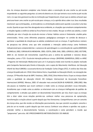 elas. As crianças deveriam completar uma historia sobre a construção de uma creche ou pré-escola
respondendo as seguintes perguntas: a) como ela deveria ser; b) o que tornaria essa creche ou pré-escola
ruim; c) o que elas gostavamou não na instituição que freqüentavam; d) por que os adultos achavam que
precisava haver uma creche ou pré-escola para crianças; e e) a opinião delas sobre isso. Seus resultados
mostraram que os brinquedos, as brincadeiras e a alimentação sobressaem quando o assunto é uma boa
escola. Quanto ao que mais lhes desagrada nesse ambiente, as situações que envolvem comportamentos
e relações ligadas a violência verbal ou física foram os mais citados. No que se refere aos adultos, o valor
atribuído por eles à função da escola de ensinar e formar hábitos sociais é fortemente aludido pelos
entrevistados. Vimos como diferentes propostas pedagógicas convergem no sentido de destacar e
aprimorar a qualidade da relação que os adultos estabelecem com as crianças. É significativo o número
de pesquisas nos últimos anos que vêm estudando a interação adulto-criança como fenômeno
indispensável para compreendermos o processo de aprendizagem e a constituição do sujeito (ANDRADA
& ZANELLA, 2002; CARVALHO & MENGHINI, 2003; COSTA, 2004; DIAS, 2003; LORDELO, 2002; VECTORE,
2003 et. al). Existem até instrumentos específicos para a análise da qualidade e natureza dessas
interações, como o TCIS - Escala de interação professor-criança- (BHERING; SGANDERLA, 2002) e o MISC
- Programa de Intervenção Mediacional para um 5 A pesquisa citada está inserida no projeto realizado
pela Campanha Nacional pelo Direito à Educação, com o apoio do Movimento Interfóruns de Educação
Infantil do Brasil (MIEIB) e assessoria técnica da Fundação Carlos Chagas (FCC). A análise das falas das
crianças foi publicado em: CRUZ, Silvia Helena Vieira. A qualidade na Educação Infantil, na concepção das
crianças. 57ª Reunião Anual da SBPC. Fortaleza, 2005; CRUZ, Silvia Helena Vieira. O que as crianças dizem
sobre a qualidade da educação infantil. XIII Colóquio Internacional da Associação Francofone
Internacional (AFIRSE). Manaus, 2005. 67 educador mais sensível (KLEIN & HUNDEIDE, 1989,1982). Mas
são poucos os trabalhos que visam conhecer o modo como as crianças percebem essas interações.
Acreditamos que o modo como os adultos se relacionam com as crianças é deflagrador de padrões de
comportamento e atitudes que podem ser desenvolvidas futuramente por elas. Ouvir o que as crianças
têm a dizer sobre essas relações permite-nos conhecer melhor seus processos de apropriação,
transformação e criação cultural a partir daquilo que lhes fornecemos. Compartilhamos com um conceito
de criança ativa, que não recebe as informações passivamente, mas que constrói seu próprio conceito e
jeito de ser no mundo a partir daquilo que tem acesso. Conhecer seus olhares e opiniões nos ajuda a
entender melhor o desenvolvimento humano, a socialização e como percebem o mundo que
“preparamos” para elas. 68 3 PROCEDIMENTOS METODOLÓGICOS E DE ANÁLISE
 