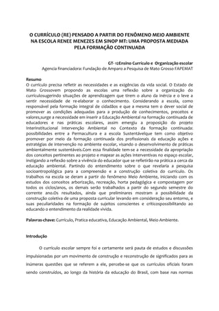 O CURRÍCULO (RE) PENSADO A PARTIR DO FENÔMENO MEIO AMBIENTE
NA ESCOLA RENEE MENEZES EM SINOP MT: UMA PROPOSTA MEDIADA
PELA FORMAÇÃO CONTINUADA
GT- 12Ensino Currículo e Organização escolar
Agencia financiadora: Fundação de Amparo a Pesquisa de Mato Grosso FAPEMAT
Resumo
O currículo precisa refletir as necessidades e as exigências da vida social. O Estado de
Mato Grossovem propondo as escolas uma reflexão sobre a organização do
currículosugerindo situações de aprendizagem que tirem o aluno da inércia e o leve a
sentir necessidade de re-elaborar o conhecimento. Considerando a escola, como
responsável pela formação integral de cidadãos e que a mesma tem o dever social de
promover as condições adequadas para a produção de conhecimentos, preceitos e
valores,surge a necessidade em inserir a Educação Ambiental na formação continuada de
educadores e nas práticas escolares, assim emergiu a proposição do projeto
Interinstitucional Intervenção Ambiental no Contexto da formação continuada:
possibilidades entre a Permacultura e a escola Sustentávelque tem como objetivo
promover por meio da formação continuada dos profissionais da educação ações e
estratégias de intervenção no ambiente escolar, visando o desenvolvimento de práticas
ambientalmente sustentáveis.Com essa finalidade tem-se a necessidade da apropriação
dos conceitos pertinentes ao projeto e mapear as ações interventivas no espaço escolar,
instigando a reflexão sobre a vivência do educador que se refletirão na prática a cerca da
educação ambiental. Partindo do entendimento sobre o que revelaria a pesquisa
socioantropológica para a compreensão e a construção coletiva do currículo. Os
trabalhos na escola se deram a partir do fenômeno Meio Ambiente, iniciando com os
estudos dos conceitos arborização, recreação, horta pedagógica e compostagem por
todos os ciclos/anos, os demais serão trabalhados a partir do segundo semestre do
corrente ano.Os resultados, ainda que preliminares mostram a possibilidade da
construção coletiva de uma proposta curricular levando em consideração seu entorno, e
suas peculiaridades na formação de sujeitos conscientes e críticospossibilitando ao
educando o entendimento da realidade vivida.
Palavras-chave: Currículo, Pratica educativa, Educação Ambiental, Meio Ambiente.

Introdução
O currículo escolar sempre foi e certamente será pauta de estudos e discussões
impulsionadas por um movimento de construção e reconstrução de significados para as
inúmeras questões que se referem a ele, percebe-se que os currículos oficiais foram
sendo construídos, ao longo da história da educação do Brasil, com base nas normas

 