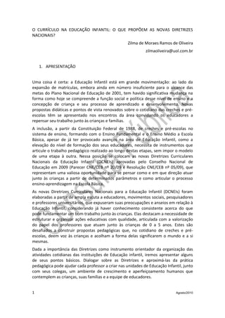 O CURRÍCULO NA EDUCAÇÃO INFANTIL: O QUE PROPÕEM AS NOVAS DIRETRIZES
NACIONAIS?
                                                   Zilma de Moraes Ramos de Oliveira
                                                            zilmaoliveira@uol.com.br


    1. APRESENTAÇÃO


Uma coisa é certa: a Educação Infantil está em grande movimentação: ao lado da
expansão de matrículas, embora ainda em número insuficiente para o alcance das
metas do Plano Nacional de Educação de 2001, tem havido significativa mudança na
forma como hoje se compreende a função social e política desse nível de ensino e a
concepção de criança e seu processo de aprendizado e desenvolvimento. Novas
propostas didáticas e pontos de vista renovados sobre o cotidiano das creches e pré-
escolas têm se apresentado nos encontros da área convidando os educadores a
repensar seu trabalho junto às crianças e famílias.
A inclusão, a partir da Constituição Federal de 1988, de creches e pré-escolas no
sistema de ensino, formando com o Ensino Fundamental e o Ensino Médio a Escola
Básica, apesar de já ter provocado avanços na área de Educação Infantil, como a
elevação do nível de formação dos seus educadores, necessita de instrumentos que
articule o trabalho pedagógico realizado ao longo destas etapas, sem impor o modelo
de uma etapa à outra. Nessa posição se colocam as novas Diretrizes Curriculares
Nacionais da Educação Infantil (DCNEIs) aprovadas pelo Conselho Nacional de
Educação em 2009 (Parecer CNE/CEB nº 20/09 e Resolução CNE/CEB nº 05/09), que
representam uma valiosa oportunidade para se pensar como e em que direção atuar
junto às crianças a partir de determinados parâmetros e como articular o processo
ensino-aprendizagem na Escola Básica.
As novas Diretrizes Curriculares Nacionais para a Educação Infantil (DCNEIs) foram
elaboradas a partir de ampla escuta a educadores, movimentos sociais, pesquisadores
e professores universitários, que expuseram suas preocupações e anseios em relação à
Educação Infantil, considerando já haver conhecimento consistente acerca do que
pode fundamentar um bom trabalho junto às crianças. Elas destacam a necessidade de
estruturar e organizar ações educativas com qualidade, articulada com a valorização
do papel dos professores que atuam junto às crianças de 0 a 5 anos. Estes são
desafiados a construir propostas pedagógicas que, no cotidiano de creches e pré-
escolas, deem voz às crianças e acolham a forma delas significarem o mundo e a si
mesmas.
Dada a importância das Diretrizes como instrumento orientador da organização das
atividades cotidianas das instituições de Educação infantil, iremos apresentar alguns
de seus pontos básicos. Dialogar sobre as Diretrizes e aproximá-las da prática
pedagógica pode ajudar cada professor a criar nas unidades de Educação Infantil, junto
com seus colegas, um ambiente de crescimento e aperfeiçoamento humanos que
contemplem as crianças, suas famílias e a equipe de educadores.


1                                                                           Agosto/2010
 