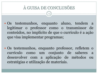À GUISA DE CONCLUSÕES
14

 Os

testemunhos, enquanto aluno, tendem a
legitimar o professor como o transmissor de
conteúdos, no implícito de que o currículo é a ação
que visa implementar programas;

 Os testemunhos, enquanto professor, refletem o

currículo como um conjunto de saberes a
desenvolver com a aplicação de métodos ou
estratégias e utilização de materiais.

 