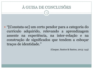À GUISA DE CONCLUSÕES
15

 “[Constata-se] um certo pendor para a categoria do

currículo adquirido, relevando a aprendizagem
assente na experiência, na inter-relação e na
construção de significados que tendem a esboçar
traços de identidade.”
(Gaspar, Santos & Santos, 2013: 144)

 
