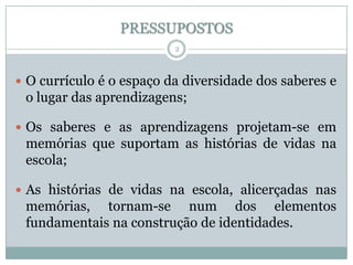 PRESSUPOSTOS
2

 O currículo é o espaço da diversidade dos saberes e

o lugar das aprendizagens;
 Os saberes e as aprendizagens projetam-se em

memórias que suportam as histórias de vidas na
escola;
 As histórias de vidas na escola, alicerçadas nas

memórias, tornam-se num dos elementos
fundamentais na construção de identidades.

 