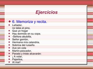Ejercicios
   6. Memoriza y recita.
   Leñador,
    no tales el pino,
   Que un hogar
   Hay dormido en su copa.
   -Señora abubilla,
   Señor gorrión,
   Hermana mía calandria,
   Sobrina del ruiseño.
   Ave sin cola
   Martín-pescador,
   Parado y triste alcavarán:
   ¡ A volar,
   Pajaritos,
   Al mar!
 