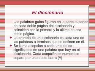 El diccionario
    Las palabras guías figuran en la parte superior
    de cada doble página del diccionario y
    coinciden con la primera y la última de esa
    doble página.
   La entrada de un diccionario es cada una de
    las palabras o términos que se definen en él.
   Se llama acepción a cada uno de los
    significados de una palabra que hay en el
    diccionario. Cada acepción se numero se
    separa por una doble barra (//)
 