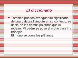 El diccionario
   También puedes averiguar su significado
    de una palabra fijándote en su contexto, es
    decir, en las demás palabras que la
    rodean. Mi padre se puso el mono para ir a
    trabajar.
    El mono se come los plátanos
 