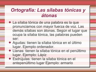 Ortografía: Las sílabas tónicas y
             átonas
   La sílaba tónica de una palabra es la que
    pronunciamos con mayor fuerza de voz. Las
    demás sílabas son átonas. Según el lugar que
    ocupa la sílaba tónica, las palabras pueden
    ser:
   Agudas: tienen la sílaba tónica en el último
    lugar. Ejemplo ordenador.
   Llanas: tienen la sílaba tónica en el penúltimo
    lugar. Ejemplo: Lápiz
   Esdrújulas: tienen la sílaba tónica en el
    antepenúltimo lugar Ejemplo: armario
 