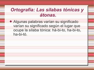 Ortografía: Las silabas tónicas y
             átonas.
   Algunas palabras varían su significado
    varían su significado según el lugar que
    ocupe la sílaba tónica: há-bi-to, ha-bi-to,
    ha-bi-tó.
 