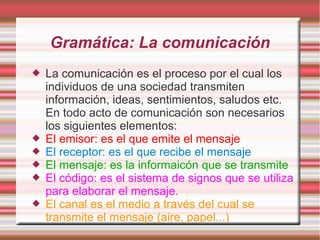 Gramática: La comunicación
   La comunicación es el proceso por el cual los
    individuos de una sociedad transmiten
    información, ideas, sentimientos, saludos etc.
    En todo acto de comunicación son necesarios
    los siguientes elementos:
   El emisor: es el que emite el mensaje
   El receptor: es el que recibe el mensaje
   El mensaje: es la informaicón que se transmite
   El código: es el sistema de signos que se utiliza
    para elaborar el mensaje.
   El canal es el medio a través del cual se
    transmite el mensaje (aire, papel...)
 