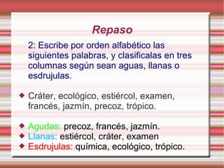 Repaso
    2: Escribe por orden alfabético las
    siguientes palabras, y clasificalas en tres
    columnas según sean aguas, llanas o
    esdrujulas.

   Cráter, ecológico, estiércol, examen,
    francés, jazmín, precoz, trópico.

   Agudas: precoz, francés, jazmín.
   Llanas: estiércol, cráter, examen
   Esdrujulas: química, ecológico, trópico.
 