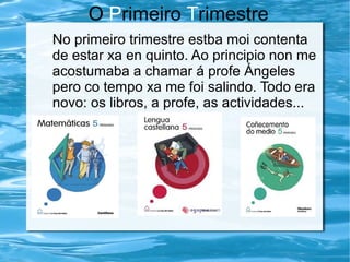 O Primeiro Trimestre
No primeiro trimestre estba moi contenta
de estar xa en quinto. Ao principio non me
acostumaba a chamar á profe Ángeles
pero co tempo xa me foi salindo. Todo era
novo: os libros, a profe, as actividades...
 