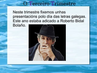O Terceiro Trimestre
Neste trimestre fixemos unhas
presentacións polo día das letras galegas.
Este ano estaba adicado a Roberto Bidal
Bolaño.
 