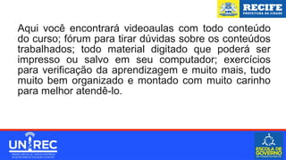 Aqui você encontrará videoaulas com todo conteúdo
do curso; fórum para tirar dúvidas sobre os conteúdos
trabalhados; todo material digitado que poderá ser
impresso ou salvo em seu computador; exercícios
para verificação da aprendizagem e muito mais, tudo
muito bem organizado e montado com muito carinho
para melhor atendê-lo.
 