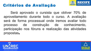 Será aprovado o cursista que obtiver 70% de
aproveitamento durante todo o curso. A avaliação
será de forma processual onde iremos avaliar todo
processo de construção de conhecimento,
participação nos fóruns e realização das atividades
propostas.
Critérios de Avaliação
 