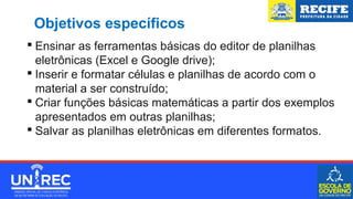 Objetivos específicos
 Ensinar as ferramentas básicas do editor de planilhas
eletrônicas (Excel e Google drive);
 Inserir e formatar células e planilhas de acordo com o
material a ser construído;
 Criar funções básicas matemáticas a partir dos exemplos
apresentados em outras planilhas;
 Salvar as planilhas eletrônicas em diferentes formatos.
 