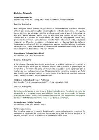 Disciplinas Obrigatórias

Informática Educatica I
Coordenação: Profa. Rosa Costa (UERJ) e Profa. Vânia Marins (Consórcio CEDERJ)

Descrição da disciplina

Nesta disciplina, iremos aprender um pouco sobre o ambiente Moodle, que será o ambiente
utilizado para a nossa comunicação e apresentação dos conteúdos da disciplina. Em seguida,
iremos conhecer as primeiras iniciativas brasileiras envolvendo o uso da Informática na
Educação. Vamos explorar alguns tipos de aplicativos que apóiam os processos de
comunicação e a difusão do conhecimento pela rede de computadores. Neste caso,
precisamos fundamentar a utilização desses produtos na área educacional. Então, será preciso
relacionar as diferentes abordagens pedagógicas com os diversos tipos de software
(programas ou aplicativos). Por fim, discutiremos algumas questões relativas a qualidade
destes produtos. Todos esses itens serão trabalhados de maneira muito dinâmica, através de
atividades práticas, discussões via bate-papo e fóruns.

Informática no Ensino da Matemática I
Coordenação: Prof. Carlos Mathias (UFF)

Descrição da disciplina

A disciplina de Informática no Ensino da Matemática 1 (IEM1) busca apresentar e promover o
uso de tecnologias na criação de ambientes virtuais para o ensino e a aprendizagem da
matemática e, principalmente, como um instrumento adequado ao aluno e professor para a
releitura de suas práticas matemáticas. Mais precisamente, a disciplina apresenta um forte
viés filosófico que torna-se concreto por meio do uso de softwares de geometria dinâmica
(R.e.C), da calculadora e da História da Matemática.

História da Matemática através de Problemas
Coordenação: Prof. Wanderley Rezende (UFF) e Profa. Lúcia Villela (USS)

Descrição da disciplina

Conceitualmente falando, o foco do curso de Especialização Novas Tecnologias no Ensino da
Matemática é o professor. Assim, essa disciplina buscará uma aproximação de algumas
questões presentes na escola, particularmente daquelas que com possibilidades pedagógicas
de inclusão da história da matemática aliada ao uso de novas tecnologias.

Metodologia do Trabalho Científico
Coordenação: Profa. Vera Werneck (UERJ)

Panorama da disciplina
Esta disciplina apresenta o trabalho do pesquisador, como o planejamento, o processo de
pesquisa e a divulgação dos resultados da investigação através dos textos acadêmicos. O
objetivo principal é auxiliar na elaboração de trabalhos de fim de curso.
 