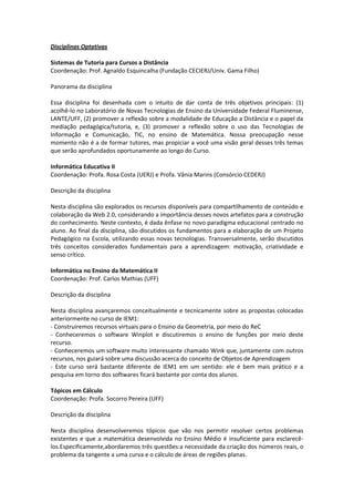 Disciplinas Optativas

Sistemas de Tutoria para Cursos a Distância
Coordenação: Prof. Agnaldo Esquincalha (Fundação CECIERJ/Univ. Gama Filho)

Panorama da disciplina

Essa disciplina foi desenhada com o intuito de dar conta de três objetivos principais: (1)
acolhê-lo no Laboratório de Novas Tecnologias de Ensino da Universidade Federal Fluminense,
LANTE/UFF, (2) promover a reflexão sobre a modalidade de Educação a Distância e o papel da
mediação pedagógica/tutoria, e, (3) promover a reflexão sobre o uso das Tecnologias de
Informação e Comunicação, TIC, no ensino de Matemática. Nossa preocupação nesse
momento não é a de formar tutores, mas propiciar a você uma visão geral desses três temas
que serão aprofundados oportunamente ao longo do Curso.

Informática Educativa II
Coordenação: Profa. Rosa Costa (UERJ) e Profa. Vânia Marins (Consórcio CEDERJ)

Descrição da disciplina

Nesta disciplina são explorados os recursos disponíveis para compartilhamento de conteúdo e
colaboração da Web 2.0, considerando a importância desses novos artefatos para a construção
do conhecimento. Neste contexto, é dada ênfase no novo paradigma educacional centrado no
aluno. Ao final da disciplina, são discutidos os fundamentos para a elaboração de um Projeto
Pedagógico na Escola, utilizando essas novas tecnologias. Transversalmente, serão discutidos
três conceitos considerados fundamentais para a aprendizagem: motivação, criatividade e
senso crítico.

Informática no Ensino da Matemática II
Coordenação: Prof. Carlos Mathias (UFF)

Descrição da disciplina

Nesta disciplina avançaremos conceitualmente e tecnicamente sobre as propostas colocadas
anteriormente no curso de IEM1:
- Construiremos recursos virtuais para o Ensino da Geometria, por meio do ReC
- Conheceremos o software Winplot e discutiremos o ensino de funções por meio deste
recurso.
- Conheceremos um software muito interessante chamado Wink que, juntamente com outros
recursos, nos guiará sobre uma discussão acerca do conceito de Objetos de Aprendizagem
- Este curso será bastante diferente de IEM1 em um sentido: ele é bem mais prático e a
pesquisa em torno dos softwares ficará bastante por conta dos alunos.

Tópicos em Cálculo
Coordenação: Profa. Socorro Pereira (UFF)

Descrição da disciplina

Nesta disciplina desenvolveremos tópicos que vão nos permitir resolver certos problemas
existentes e que a matemática desenvolvida no Ensino Médio é insuficiente para esclarecê-
los.Especificamente,abordaremos três questões:a necessidade da criação dos números reais, o
problema da tangente a uma curva e o cálculo de áreas de regiões planas.
 