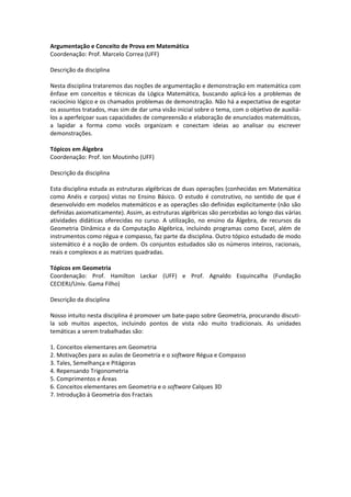Argumentação e Conceito de Prova em Matemática
Coordenação: Prof. Marcelo Correa (UFF)

Descrição da disciplina

Nesta disciplina trataremos das noções de argumentação e demonstração em matemática com
ênfase em conceitos e técnicas da Lógica Matemática, buscando aplicá-los a problemas de
raciocínio lógico e os chamados problemas de demonstração. Não há a expectativa de esgotar
os assuntos tratados, mas sim de dar uma visão inicial sobre o tema, com o objetivo de auxiliá-
los a aperfeiçoar suas capacidades de compreensão e elaboração de enunciados matemáticos,
a lapidar a forma como vocês organizam e conectam ideias ao analisar ou escrever
demonstrações.

Tópicos em Álgebra
Coordenação: Prof. Ion Moutinho (UFF)

Descrição da disciplina

Esta disciplina estuda as estruturas algébricas de duas operações (conhecidas em Matemática
como Anéis e corpos) vistas no Ensino Básico. O estudo é construtivo, no sentido de que é
desenvolvido em modelos matemáticos e as operações são definidas explicitamente (não são
definidas axiomaticamente). Assim, as estruturas algébricas são percebidas ao longo das várias
atividades didáticas oferecidas no curso. A utilização, no ensino da Álgebra, de recursos da
Geometria Dinâmica e da Computação Algébrica, incluindo programas como Excel, além de
instrumentos como régua e compasso, faz parte da disciplina. Outro tópico estudado de modo
sistemático é a noção de ordem. Os conjuntos estudados são os números inteiros, racionais,
reais e complexos e as matrizes quadradas.

Tópicos em Geometria
Coordenação: Prof. Hamilton Leckar (UFF) e Prof. Agnaldo Esquincalha (Fundação
CECIERJ/Univ. Gama Filho)

Descrição da disciplina

Nosso intuito nesta disciplina é promover um bate-papo sobre Geometria, procurando discuti-
la sob muitos aspectos, incluindo pontos de vista não muito tradicionais. As unidades
temáticas a serem trabalhadas são:

1. Conceitos elementares em Geometria
2. Motivações para as aulas de Geometria e o software Régua e Compasso
3. Tales, Semelhança e Pitágoras
4. Repensando Trigonometria
5. Comprimentos e Áreas
6. Conceitos elementares em Geometria e o software Calques 3D
7. Introdução à Geometria dos Fractais
 