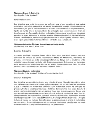 Tópicos em Ensino de Geometria
Coordenação: Profa. Ana Kaleff

Panorama da disciplina

Esta disciplina visa a dar ferramentas ao professor para o bom exercício de sua prática
profissional. Para tanto, apresenta-se um resumo do desenrolar da longa e fascinante história
da Geometria, no qual se enfoca as maneiras de como suas características originais utilitárias,
ligadas ao mundo físico e às necessidades das civilizações que a desenvolveram, foram se
transformando em formulações teóricas e abstratas. Esse percurso permite que conteúdos
geométricos sejam revisitados, se analisem aspectos do desenvolvimento da Geometria frente
a outros conhecimentos, se discuta o papel da habilidade da visualização no âmbito da escola,
e que sejam apresentados materiais didáticos e atividades para a sala de aula.

Tópicos em Aritmética, Álgebra e Geometria para o Ensino Médio
Coordenação: Prof. Nancy Cardim UUFF)

Descrição da disciplina

O objetivo geral desta disciplina é rever tópicos importantes que fazem parte da base dos
conteúdos do currículo do Ensino Fundamental e Médio em Matemática, oferecendo ao
professor ferramentas que serão utilizadas para tornar seu diálogo com os estudantes ainda
mais interessante. Uma apresentação árida de conteúdos provoca desinteresse nos alunos que
estão acostumados a obter muitas informações através de diferentes meios. Nesta disciplina
veremos como é possível tornar a matemática atraente e lúdica.

Tópicos em Educação Matemática
Coordenação: Profa. Ana Kaleff (UFF) e Prof. Carlos Mathias (UFF)

Descrição da disciplina

Essa disciplina tem por objetivo levar a uma reflexão, à luz da Educação Matemática, sobre
concepções educacionais com as quais o professor se depara em sua prática escolar. Analisa-se
o que se entende por matemática científica e por matemática escolar na formação do
professor, frente às tendências filosóficas e históricas da matemática para a sala de aula. O
ensino e os livros didáticos formam um pano de fundo para o desenvolvimento do que seja
uma aprendizagem significativa em um laboratório de ensino de matemática. Nesta direção,
são apresentados recursos didáticos, concretos e virtuais, relacionados a exemplos de relações
Interdisciplinares entre várias áreas da Matemática. A Educação Matemática frente à Educação
Inclusiva é tratada por meio de discussões sobre as peculiaridades do ensino da matemática
para portadores de necessidades especiais, por meio de exemplos de metodologias, nas quais
materiais didáticos e computacionais específicos são apresentados.
 