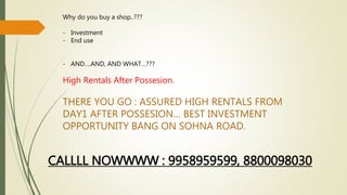 Why do you buy a shop..??? 
- Investment 
- End use 
- AND….AND, AND WHAT…??? 
High Rentals After Possesion. 
THERE YOU GO : ASSURED HIGH RENTALS FROM 
DAY1 AFTER POSSESION… BEST INVESTMENT 
OPPORTUNITY BANG ON SOHNA ROAD. 
CALLLL NOWWWW : 9958959599, 8800098030 
 