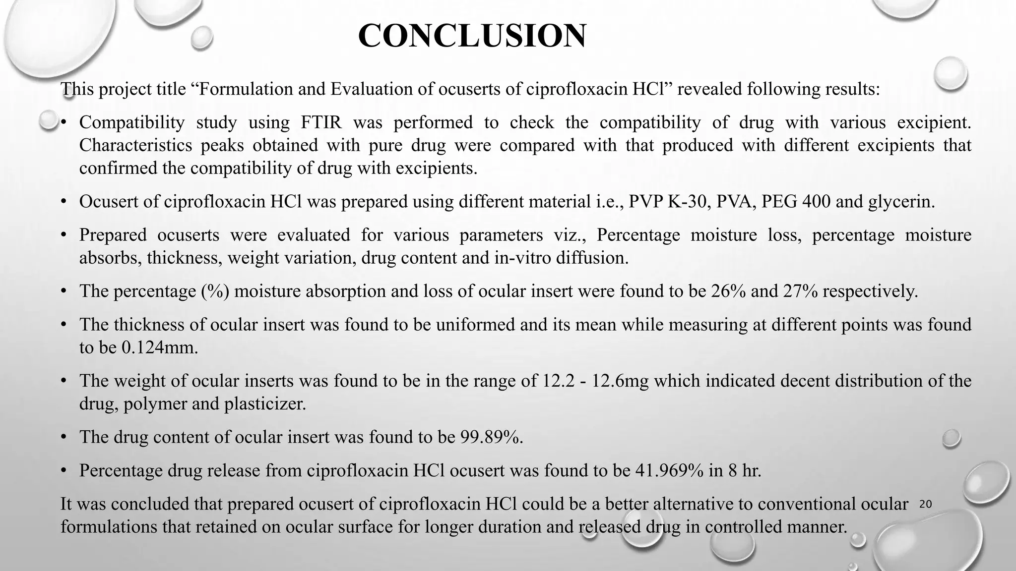 CONCLUSION
This project title “Formulation and Evaluation of ocuserts of ciprofloxacin HCl” revealed following results:
• Compatibility study using FTIR was performed to check the compatibility of drug with various excipient.
Characteristics peaks obtained with pure drug were compared with that produced with different excipients that
confirmed the compatibility of drug with excipients.
• Ocusert of ciprofloxacin HCl was prepared using different material i.e., PVP K-30, PVA, PEG 400 and glycerin.
• Prepared ocuserts were evaluated for various parameters viz., Percentage moisture loss, percentage moisture
absorbs, thickness, weight variation, drug content and in-vitro diffusion.
• The percentage (%) moisture absorption and loss of ocular insert were found to be 26% and 27% respectively.
• The thickness of ocular insert was found to be uniformed and its mean while measuring at different points was found
to be 0.124mm.
• The weight of ocular inserts was found to be in the range of 12.2 - 12.6mg which indicated decent distribution of the
drug, polymer and plasticizer.
• The drug content of ocular insert was found to be 99.89%.
• Percentage drug release from ciprofloxacin HCl ocusert was found to be 41.969% in 8 hr.
It was concluded that prepared ocusert of ciprofloxacin HCl could be a better alternative to conventional ocular
formulations that retained on ocular surface for longer duration and released drug in controlled manner.
20
 
