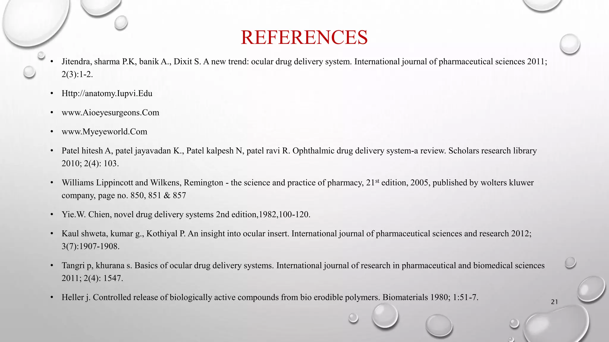 REFERENCES
• Jitendra, sharma P.K, banik A., Dixit S. A new trend: ocular drug delivery system. International journal of pharmaceutical sciences 2011;
2(3):1-2.
• Http://anatomy.Iupvi.Edu
• www.Aioeyesurgeons.Com
• www.Myeyeworld.Com
• Patel hitesh A, patel jayavadan K., Patel kalpesh N, patel ravi R. Ophthalmic drug delivery system-a review. Scholars research library
2010; 2(4): 103.
• Williams Lippincott and Wilkens, Remington - the science and practice of pharmacy, 21st edition, 2005, published by wolters kluwer
company, page no. 850, 851 & 857
• Yie.W. Chien, novel drug delivery systems 2nd edition,1982,100-120.
• Kaul shweta, kumar g., Kothiyal P. An insight into ocular insert. International journal of pharmaceutical sciences and research 2012;
3(7):1907-1908.
• Tangri p, khurana s. Basics of ocular drug delivery systems. International journal of research in pharmaceutical and biomedical sciences
2011; 2(4): 1547.
• Heller j. Controlled release of biologically active compounds from bio erodible polymers. Biomaterials 1980; 1:51-7. 21
 