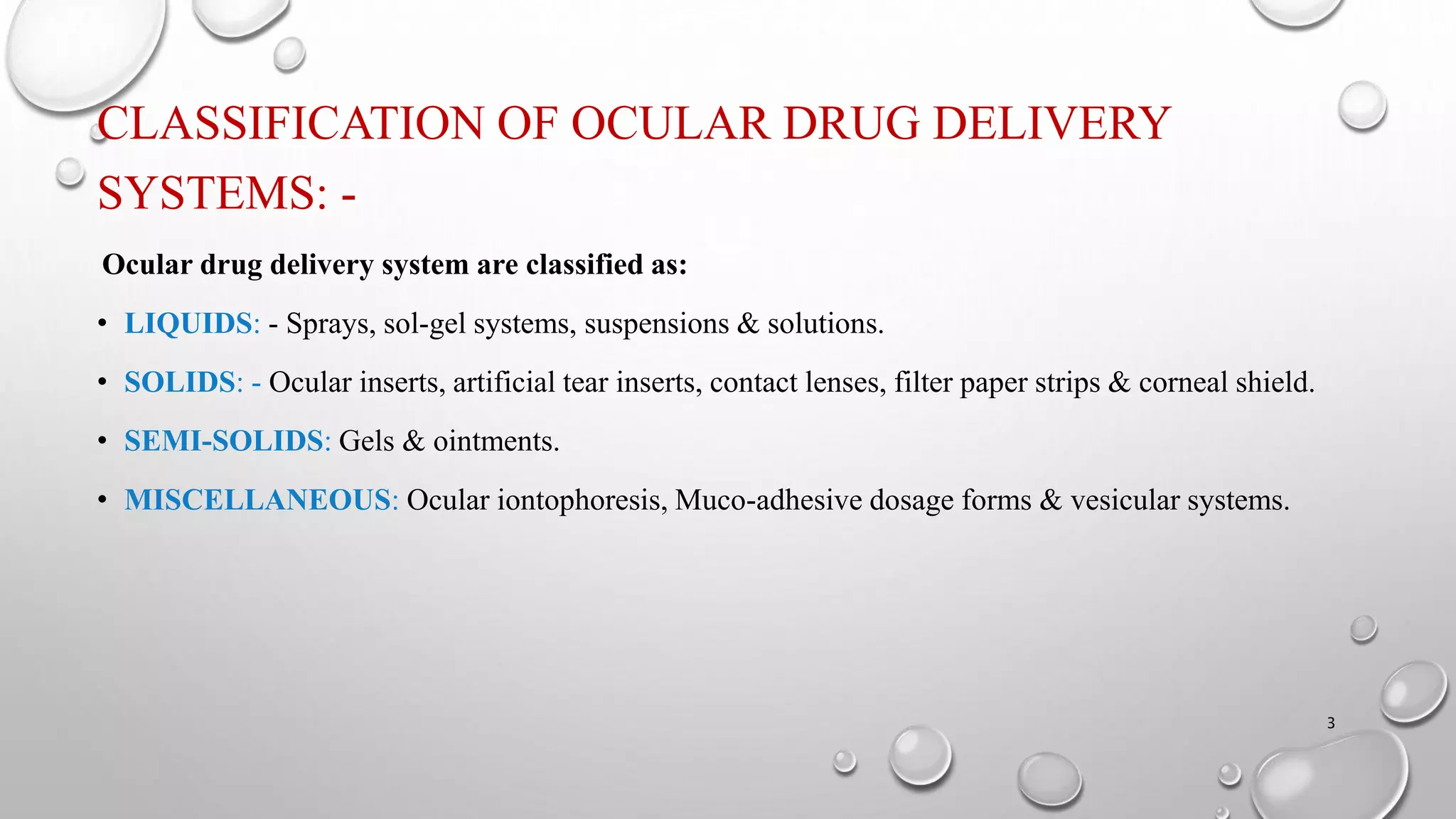 CLASSIFICATION OF OCULAR DRUG DELIVERY
SYSTEMS: -
Ocular drug delivery system are classified as:
• LIQUIDS: - Sprays, sol-gel systems, suspensions & solutions.
• SOLIDS: - Ocular inserts, artificial tear inserts, contact lenses, filter paper strips & corneal shield.
• SEMI-SOLIDS: Gels & ointments.
• MISCELLANEOUS: Ocular iontophoresis, Muco-adhesive dosage forms & vesicular systems.
3
 