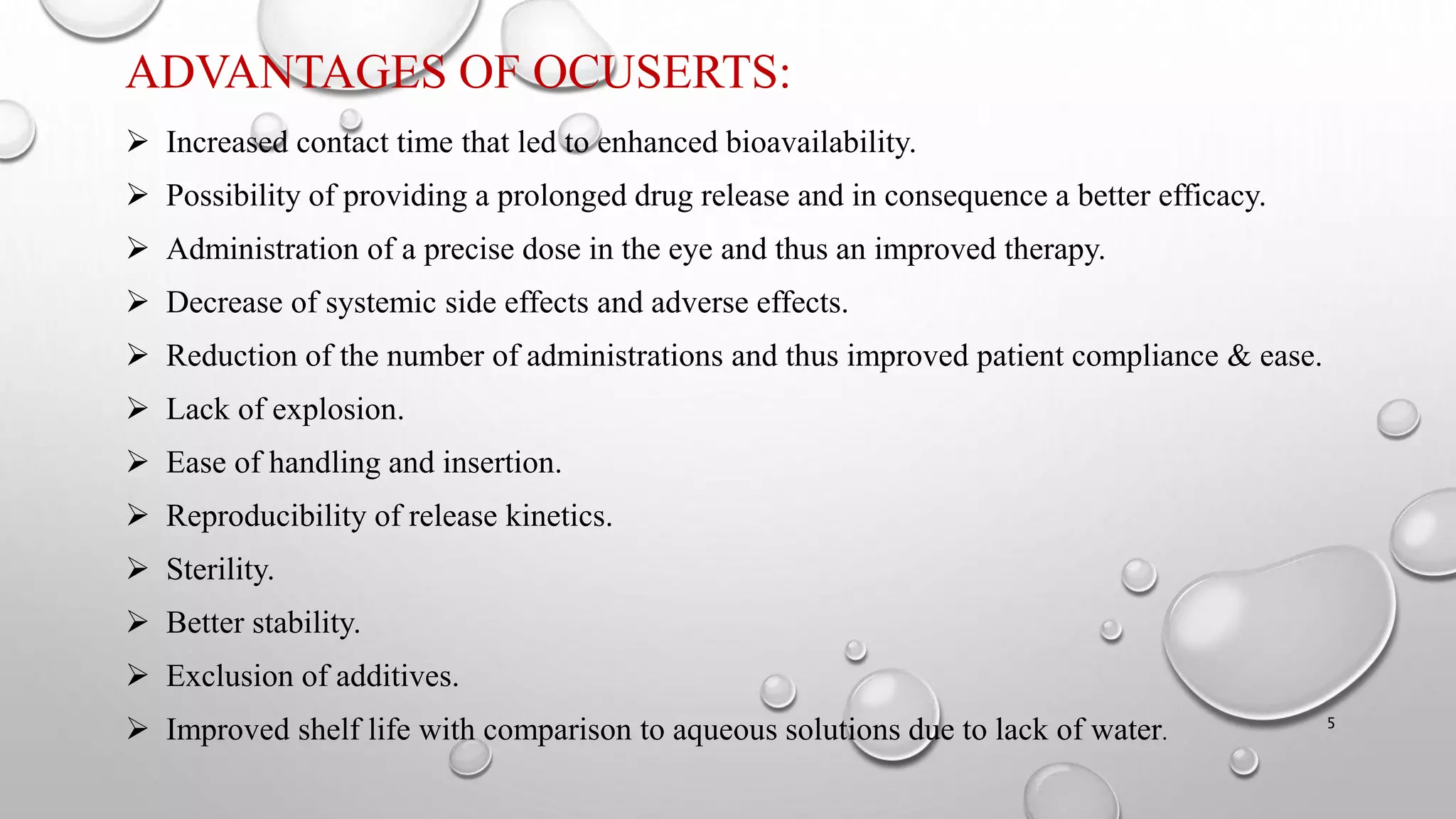 ADVANTAGES OF OCUSERTS:
 Increased contact time that led to enhanced bioavailability.
 Possibility of providing a prolonged drug release and in consequence a better efficacy.
 Administration of a precise dose in the eye and thus an improved therapy.
 Decrease of systemic side effects and adverse effects.
 Reduction of the number of administrations and thus improved patient compliance & ease.
 Lack of explosion.
 Ease of handling and insertion.
 Reproducibility of release kinetics.
 Sterility.
 Better stability.
 Exclusion of additives.
 Improved shelf life with comparison to aqueous solutions due to lack of water. 5
 