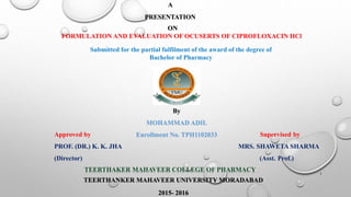 A
PRESENTATION
ON
FORMULATION AND EVALUATION OF OCUSERTS OF CIPROFLOXACIN HCl
Submitted for the partial fulfilment of the award of the degree of
Bachelor of Pharmacy
By
MOHAMMAD ADIL
Enrollment No. TPH1102033Approved by Supervised by
PROF. (DR.) K. K. JHA MRS. SHAWETA SHARMA
(Director) (Asst. Prof.)
TEERTHAKER MAHAVEER COLLEGE OF PHARMACY
TEERTHANKER MAHAVEER UNIVERSITY MORADABAD
2015- 2016
1
 