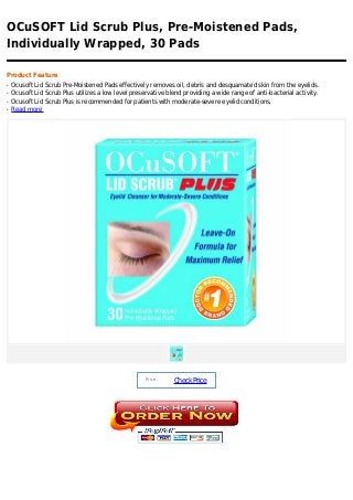 OCuSOFT Lid Scrub Plus, Pre-Moistened Pads,
Individually Wrapped, 30 Pads

Product Feature
q   Ocusoft Lid Scrub Pre-Moistened Pads effectively removes oil, debris and desquamated skin from the eyelids.
q   Ocusoft Lid Scrub Plus utilizes a low level preservative blend providing a wide range of anti-bacterial activity.
q   Ocusoft Lid Scrub Plus is recommended for patients with moderate-severe eyelid conditions.
q   Read more




                                                     Price :
                                                               Check Price
 
