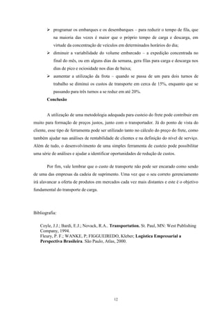 12
 programar os embarques e os desembarques – para reduzir o tempo de fila, que
na maioria das vezes é maior que o próprio tempo de carga e descarga, em
virtude da concentração de veículos em determinados horários do dia;
 diminuir a variabilidade do volume embarcado – a expedição concentrada no
final do mês, ou em alguns dias da semana, gera filas para carga e descarga nos
dias de pico e ociosidade nos dias de baixa;
 aumentar a utilização da frota – quando se passa de um para dois turnos de
trabalho se diminui os custos de transporte em cerca de 15%, enquanto que se
passando para três turnos a se reduz em até 20%.
Conclusão
A utilização de uma metodologia adequada para custeio do frete pode contribuir em
muito para formação de preços justos, junto com o transportador. Já do ponto de vista do
cliente, esse tipo de ferramenta pode ser utilizado tanto no cálculo do preço do frete, como
também ajudar nas análises de rentabilidade de clientes e na definição do nível de serviço.
Além de tudo, o desenvolvimento de uma simples ferramenta de custeio pode possibilitar
uma série de análises e ajudar a identificar oportunidades de redução de custos.
Por fim, vale lembrar que o custo de transporte não pode ser encarado como sendo
de uma das empresas da cadeia de suprimento. Uma vez que o seu correto gerenciamento
irá alavancar a oferta de produtos em mercados cada vez mais distantes e este é o objetivo
fundamental do transporte de carga.
Bibliografia:
Coyle, J.J.; Bardi, E.J.; Novack, R.A.. Transportation. St. Paul, MN: West Publishing
Company, 1994.
Fleury, P. F.; WANKE, P; FIGGUEIREDO, Kleber; Logística Empresarial a
Perspectiva Brasileira. São Paulo, Atlas, 2000.
 