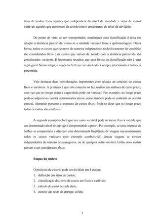 2
itens de custos fixos aqueles que independem do nível de atividade e itens de custos
variáveis aqueles que aumentam de acordo com o crescimento do nível de atividade.
Do ponto de vista de um transportador, usualmente essa classificação é feita em
relação à distância percorrida, como se a unidade variável fosse a quilometragem. Dessa
forma, todos os custos que ocorrem de maneira independente ao deslocamento do caminhão
são considerados fixos e os custos que variam de acordo com a distância percorrida são
considerados variáveis. É importante ressaltar que essa forma de classificação não é uma
regra geral. Nesse artigo, o conceito de fixo e variável estará sempre relacionado à distância
percorrida.
Vale destacar duas considerações importantes com relação ao conceito de custos
fixos e variáveis. A primeira é que este conceito só faz sentido em análises de curto prazo,
uma vez que no longo prazo a capacidade pode ser variável. Por exemplo, no longo prazo
pode-se adquirir ou vender determinados ativos, como também pode-se contratar ou demitir
pessoal, alterando portanto a estrutura de custos fixos. Pode-se dizer que no longo prazo
todos os custos são variáveis.
A segunda consideração é que um custo variável pode se tornar fixo à medida que
um determinado nível de serviço é comprometido a priori. Por exemplo, se uma empresa de
ônibus se compromete a oferecer uma determinada freqüência de viagens necessariamente
todos os custos variáveis (por exemplo combustível) dessas viagens se tornam
independentes do número de passageiros, ou de qualquer outra variável. Então esses custos
passam a ser considerados fixos.
Etapas do custeio
O processo de custeio pode ser dividido em 4 etapas:
1. definição dos itens de custos;
2. classificação dos itens de custos em fixos e variáveis;
3. cálculo do custo de cada item;
4. custeio das rotas de entrega/ coleta;
 