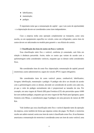 4
lubrificantes;
manutenção;
pedágio.
É importante notar que a remuneração do capital – que é um custo de oportunidade
– e a depreciação devem ser considerados como itens independentes.
Caso a empresa tenha uma operação complementar ao transporte, como uma
escolta, ou um equipamento específico no veículo, como um refrigerador, outros itens de
custos devem ser adicionados no modelo para garantir a sua eficácia do custeio.
2. Classificação dos itens de custos em fixos e variáveis
Essa classificação entre fixo e variável, conforme já comentado, será feita em
relação à distância percorrida. Assim, todos os custos que variam de acordo com a
quilometragem serão considerados variáveis, enquanto que os demais serão considerados
fixos.
São considerados itens de custo fixo: depreciação; remuneração do capital; pessoal
(motorista); custos administrativos; seguro do veículo; IPVA/ seguro obrigatório.
São considerados itens de custo variável: pneus; combustível; lubrificantes;
lavagem; lubrificação, manutenção e pedágio. O pedágio não deve ser alocado de acordo
com a quilometragem como os demais, devendo ser considerado de acordo com cada rota,
já que o valor do pedágio normalmente não é proporcional ao tamanho da rota. Por
exemplo, em uma viagem de Niterói (RJ) para Fortaleza (CE) são percorridos quase 4.000
km sem nenhum pedágio, enquanto que em uma viagem de São Paulo para Igarapara, quase
fronteira com Minas, o caminhoneiro paga 8 pedágios em uma percurso de menos de 800
Km.
Vale lembrar que essa classificação entre fixo e variável depende tanto da operação
da empresa, como também da forma que algumas contas são pagas. No Brasil, o motorista
recebe um salário mensal, assim esse item de custo é classificado como fixo. Já na literatura
americana a remuneração do motorista é considerada como um item de custo variável, uma
 