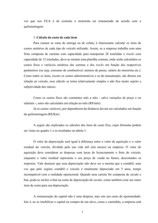 5
vez que nos EUA é de costume o motorista ser remunerado de acordo com a
quilometragem.
3. Cálculo do custo de cada item
Para custear as rotas de entrega ou de coleta, é interessante calcular os itens de
custos unitários de cada tipo de veículo utilizado. Assim, se a empresa trabalha com uma
frota composta de carretas com capacidade para transportar 28 toneladas e trucks com
capacidade de 12 toneladas, deve-se montar uma planilha comum, onde serão calculados os
custos fixos e variáveis unitários das carretas e dos trucks em função dos respectivos
parâmetros (ou seja, consumo de combustível, número de pneus, salário do motorista etc.).
Como todos os itens, exceto os custos administrativos e os de manutenção, são diretos em
relação ao veículo, esse cálculo se torna relativamente simples e não fica muito sujeito a
subjetividade dos rateios.
Como os custos fixos são constantes mês a mês - salvo variações de preço e ou
salariais -, estes são calculados em relação ao mês (R$/mês).
Já os custos variáveis, por dependerem da distância devem ser calculados em função
da quilometragem (R$/Km).
A seguir são explicados os cálculos dos itens de custo fixo, cujas fórmulas podem
ser vistas no quadro 1 e os resultados na tabela 1.
O valor da depreciação será igual à diferença entre o valor de aquisição e o valor
residual do veículo, dividido pela sua vida útil (em meses) na empresa. O valor de
aquisição deve considerar as despesas com taxas de licenciamento e frete do veículo,
enquanto o valor residual representa o seu preço de venda no futuro, descontados os
impostos. Vale destacar que essa depreciação não deve ser a mesma que a contábil, uma
vez que pelo regime contábil o veículo é totalmente depreciado em 5 anos, tempo
incompatível com a realidade operacional. Quando uma carreta for composta de cavalo e
baú, pode-se incluir o baú na conta de depreciação do cavalo, como também criar um outro
item de custo para sua depreciação.
A remuneração do capital não é uma despesa, mas sim um custo de oportunidade.
Isto é, ao se imobilizar o capital na compra de um ativo, como o caminhão, a empresa está
 