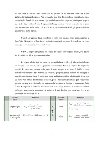 6
abrindo mão de investir esse capital em um projeto ou no mercado financeiro, o que
certamente traria rendimentos. Para se calcular este item de custo basta multiplicar o valor
de aquisição do veículo pela taxa de oportunidade mensal da empresa (não importa se parte
dele já foi depreciada). A taxa de oportunidade representa o retorno do capital da empresa
que normalmente varia entre 12% a 20% a.a. e deve ser mensalisada, já que o objetivo é
calcular esse custo mensal.
O custo de pessoal deve considerar o custo com salário, horas extra, encargos e
benefícios. No caso da utilização do caminhão em mais de um turno deve-se levar em conta
as despesas relativas aos demais motoristas.
O IPVA/ seguro obrigatório e o seguro do veículo são despesas anuais, que devem
ser divididas por 12 ao serem consideradas.
Os custos administrativos merecem um cuidado especial, pois são custos indiretos
em relação ao veículo, e portanto, precisarão ser rateados. Assim, a empresa deve aplicar o
critério de rateio que parecer mais justo. O mais simples a ser feito é dividir o custo
administrativo mensal pelo número de veículos, que para grande maioria das situações é
uma fórmula bastante justa. É importante tomar cuidado ao utilizar a informação desse item
de custo para apoiar determinadas decisões, pois o fato dele ser rateado por veículo não
garante que este seja eliminado, ou mesmo reduzido, caso se diminua o tamanho da frota.
Antes de explicar os cálculos dos custos variáveis, cujas fórmulas e resultados também
podem ser encontrados no quadro 1 e na tabela 1, vale lembrar que esses itens devem ser
calculados na unidade R$/Km.
IItteemm ddee
ccuussttoo
FFóórrmmuullaa IItteemm ddee
ccuussttoo
FFóórrmmuullaa
Depreciação
VVAARRIIÁÁVVEELL
Pneu
Remuneraçã
o do capital
Óleo trocasentreervalo
capacidadepreço
Cóleo
int
mesesden
VV
C
residualaquisição
dep
º
recapagemcpneudoútilvida
pnpn
C
recappneu
pneu
/
)( 21
P1 – preço unitário do pneu novo
P2 – preço da recapagem
)11(12
. anualaquisiçãocapr taxaVC
 
