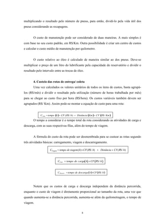 8
multiplicando o resultado pelo número de pneus, para então, dividi-lo pela vida útil dos
pneus considerando as recapagens.
O custo de manutenção pode ser considerado de duas maneiras. A mais simples é
com base no seu custo padrão, em R$/Km. Outra possibilidade é criar um centro de custos
e calcular o custo médio de manutenção por quilometro.
O custo relativo ao óleo é calculado de maneira similar ao dos pneus. Deve-se
multiplicar o preço de um litro do lubrificante pela capacidade do reservatório e dividir o
resultado pelo intervalo entre as trocas de óleo.
4. Custeio das rotas de entrega/ coleta
Uma vez calculados os valores unitários de todos os itens de custos, basta agrupá-
los (R$/mês) e dividir o resultado pela utilização (número de horas trabalhada por mês)
para se chegar ao custo fixo por hora (R$/hora). Os custos variáveis também devem ser
agrupados (R$/ Km). Assim pode-se montar a equação de custo para uma rota:
O tempo a considerar é o tempo total da rota considerando as atividades de carga e
descarga, com as suas respectivas filas, além do tempo de viagem.
A fórmula do custo da rota pode ser desmembrada para se custear as rotas segundo
três atividades básicas: carregamento, viagem e descarregamento.
Notem que os custos de carga e descarga independem da distância percorrida,
enquanto o custo de viagem é diretamente proporcional ao tamanho da rota, uma vez que
quando aumenta-se a distância percorrida, aumenta-se além da quilometragem, o tempo de
viagem.
hRCFhacdetempoCCarr /$arg.
)/$()/$()( hRCVDistânciahRCFhviagemdetempoCViagem
hRCFhadescdetempoCDescarr /$arg.
KmRCVKmDistânciahRCFhtempoCrota /$)/$(
 