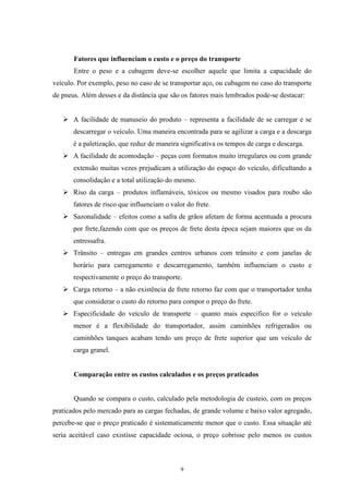 9
Fatores que influenciam o custo e o preço do transporte
Entre o peso e a cubagem deve-se escolher aquele que limita a capacidade do
veículo. Por exemplo, peso no caso de se transportar aço, ou cubagem no caso do transporte
de pneus. Além desses e da distância que são os fatores mais lembrados pode-se destacar:
 A facilidade de manuseio do produto – representa a facilidade de se carregar e se
descarregar o veículo. Uma maneira encontrada para se agilizar a carga e a descarga
é a paletização, que reduz de maneira significativa os tempos de carga e descarga.
 A facilidade de acomodação – peças com formatos muito irregulares ou com grande
extensão muitas vezes prejudicam a utilização do espaço do veículo, dificultando a
consolidação e a total utilização do mesmo.
 Riso da carga – produtos inflamáveis, tóxicos ou mesmo visados para roubo são
fatores de risco que influenciam o valor do frete.
 Sazonalidade – efeitos como a safra de grãos afetam de forma acentuada a procura
por frete,fazendo com que os preços de frete desta época sejam maiores que os da
entressafra.
 Trânsito – entregas em grandes centros urbanos com trânsito e com janelas de
horário para carregamento e descarregamento, também influenciam o custo e
respectivamente o preço do transporte.
 Carga retorno – a não existência de frete retorno faz com que o transportador tenha
que considerar o custo do retorno para compor o preço do frete.
 Especificidade do veículo de transporte – quanto mais especifico for o veículo
menor é a flexibilidade do transportador, assim caminhões refrigerados ou
caminhões tanques acabam tendo um preço de frete superior que um veículo de
carga granel.
Comparação entre os custos calculados e os preços praticados
Quando se compara o custo, calculado pela metodologia de custeio, com os preços
praticados pelo mercado para as cargas fechadas, de grande volume e baixo valor agregado,
percebe-se que o preço praticado é sistematicamente menor que o custo. Essa situação até
seria aceitável caso existisse capacidade ociosa, o preço cobrisse pelo menos os custos
 