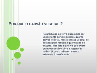 POR QUE O CARVÃO VEGETAL ?

                Na produção de ferro-gusa pode ser
                usado tanto carvão mineral, quanto
                carvão vegetal, mas o carvão vegetal se
                destaca pela reduzida quantidade de
                enxofre. Mas isto significa que existe
                grande pressão sobre a vegetação
                nativa, já que o reflorestamento
                existente é insuficiente.
 