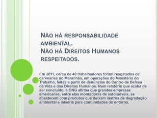 NÃO HÁ RESPONSABILIDADE
AMBIENTAL.
NÃO HÁ DIREITOS HUMANOS
RESPEITADOS.

Em 2011, cerca de 40 trabalhadores foram resgatados de
carvoarias no Maranhão, em operações do Ministério do
Trabalho, feitas a partir de denúncias do Centro de Defesa
da Vida e dos Direitos Humanos. Num relatório que acaba de
ser concluído, a ONG afirma que grandes empresas
americanas, entre elas montadoras de automóveis, se
abastecem com produtos que deixam rastros de degradação
ambiental e miséria para comunidades do entorno.
 