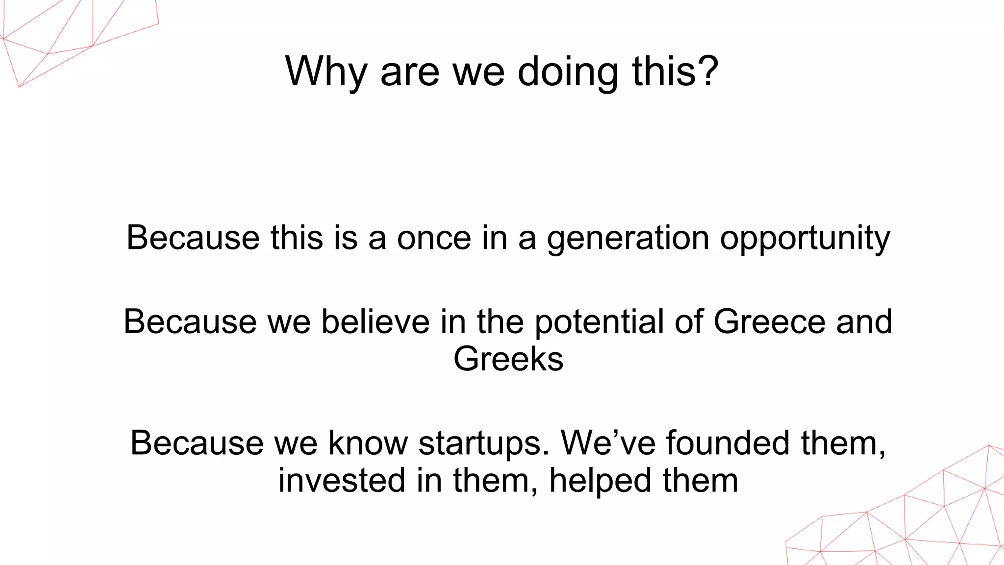 Why are we doing this?
Because this is a once in a generation opportunity
Because we believe in the potential of Greece and
Greeks
Because we know startups. We’ve founded them,
invested in them, helped them
 