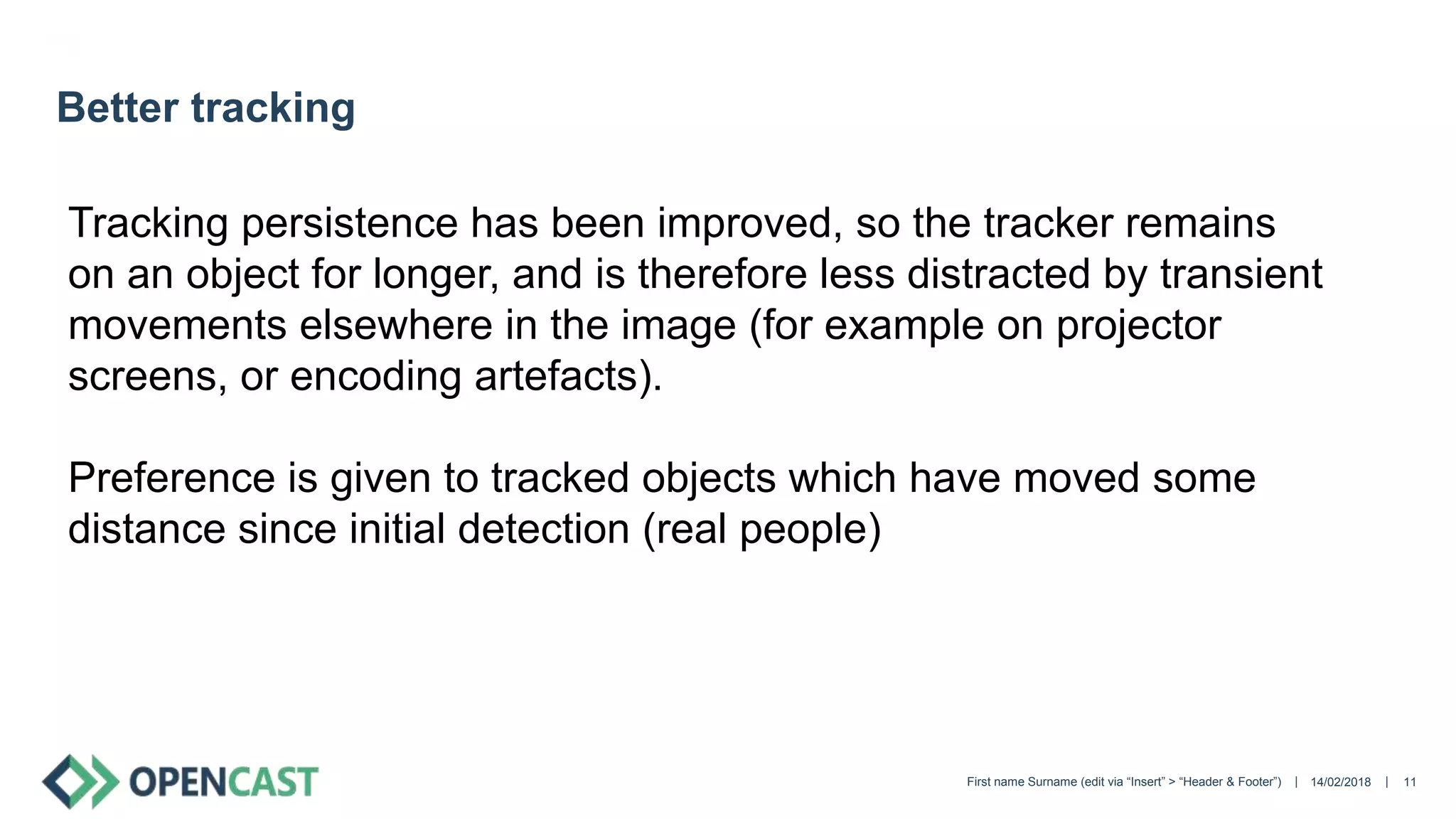 || 14/02/2018First name Surname (edit via “Insert” > “Header & Footer”) 11
Better tracking
Tracking persistence has been improved, so the tracker remains
on an object for longer, and is therefore less distracted by transient
movements elsewhere in the image (for example on projector
screens, or encoding artefacts).
Preference is given to tracked objects which have moved some
distance since initial detection (real people)
 