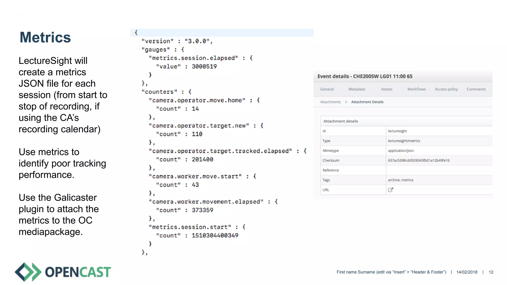 || 14/02/2018First name Surname (edit via “Insert” > “Header & Footer”) 12
Metrics
LectureSight will
create a metrics
JSON file for each
session (from start to
stop of recording, if
using the CA’s
recording calendar)
Use metrics to
identify poor tracking
performance.
Use the Galicaster
plugin to attach the
metrics to the OC
mediapackage.
 