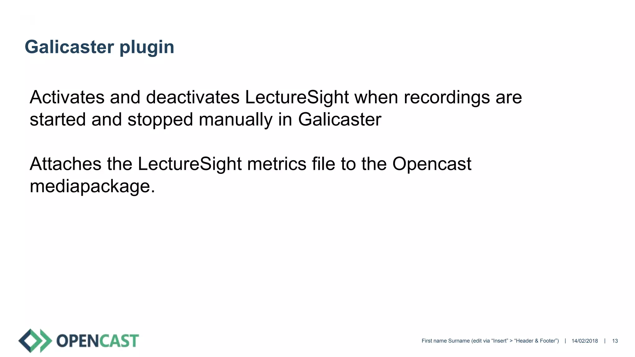 || 14/02/2018First name Surname (edit via “Insert” > “Header & Footer”) 13
Galicaster plugin
Activates and deactivates LectureSight when recordings are
started and stopped manually in Galicaster
Attaches the LectureSight metrics file to the Opencast
mediapackage.
 