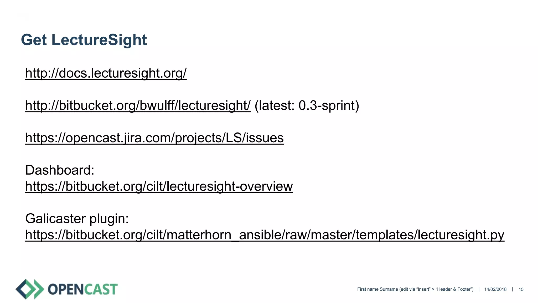 || 14/02/2018First name Surname (edit via “Insert” > “Header & Footer”) 15
Get LectureSight
http://docs.lecturesight.org/
http://bitbucket.org/bwulff/lecturesight/ (latest: 0.3-sprint)
https://opencast.jira.com/projects/LS/issues
Dashboard:
https://bitbucket.org/cilt/lecturesight-overview
Galicaster plugin:
https://bitbucket.org/cilt/matterhorn_ansible/raw/master/templates/lecturesight.py
 