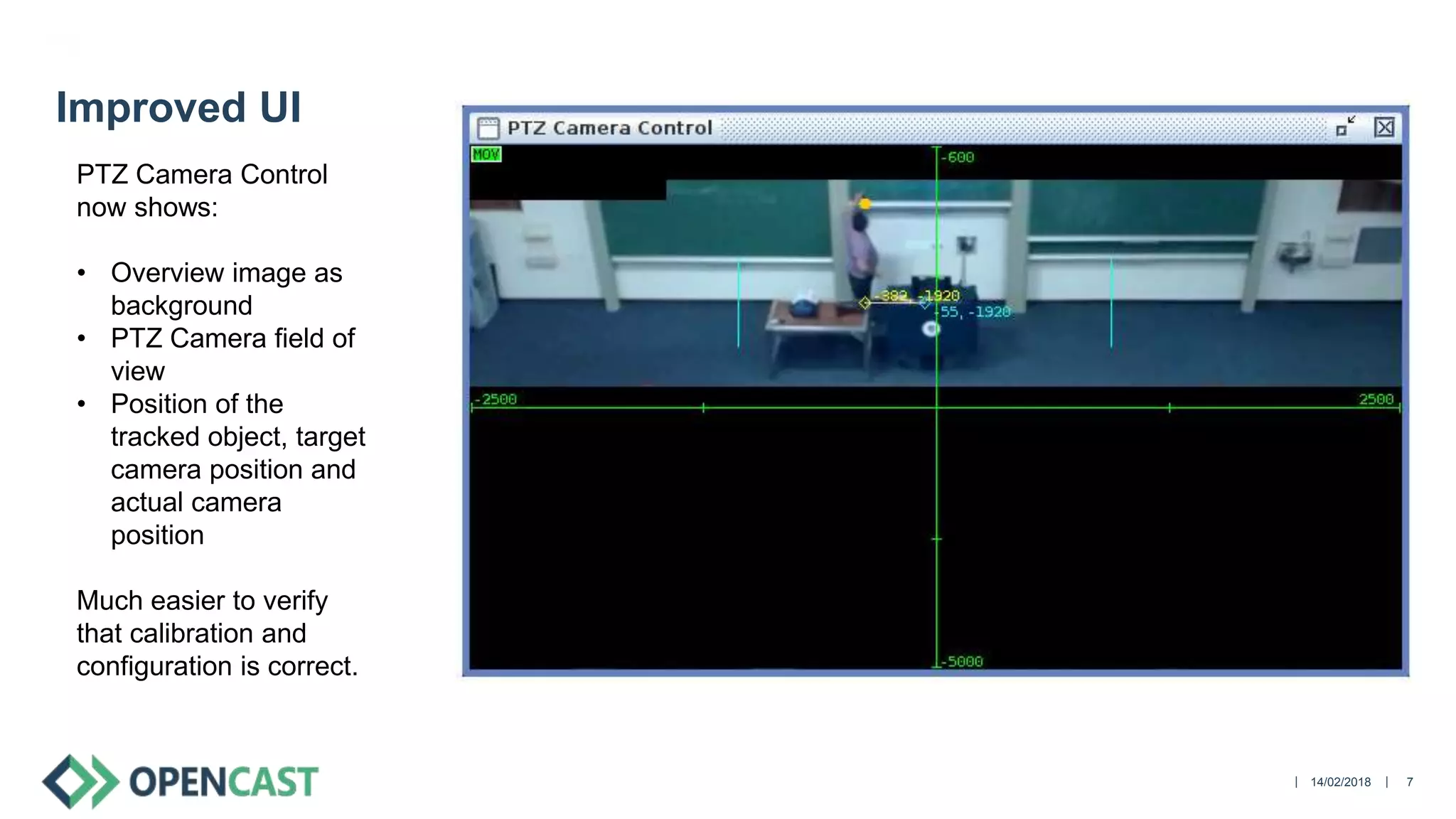 || 14/02/2018 7
Improved UI
PTZ Camera Control
now shows:
• Overview image as
background
• PTZ Camera field of
view
• Position of the
tracked object, target
camera position and
actual camera
position
Much easier to verify
that calibration and
configuration is correct.
 