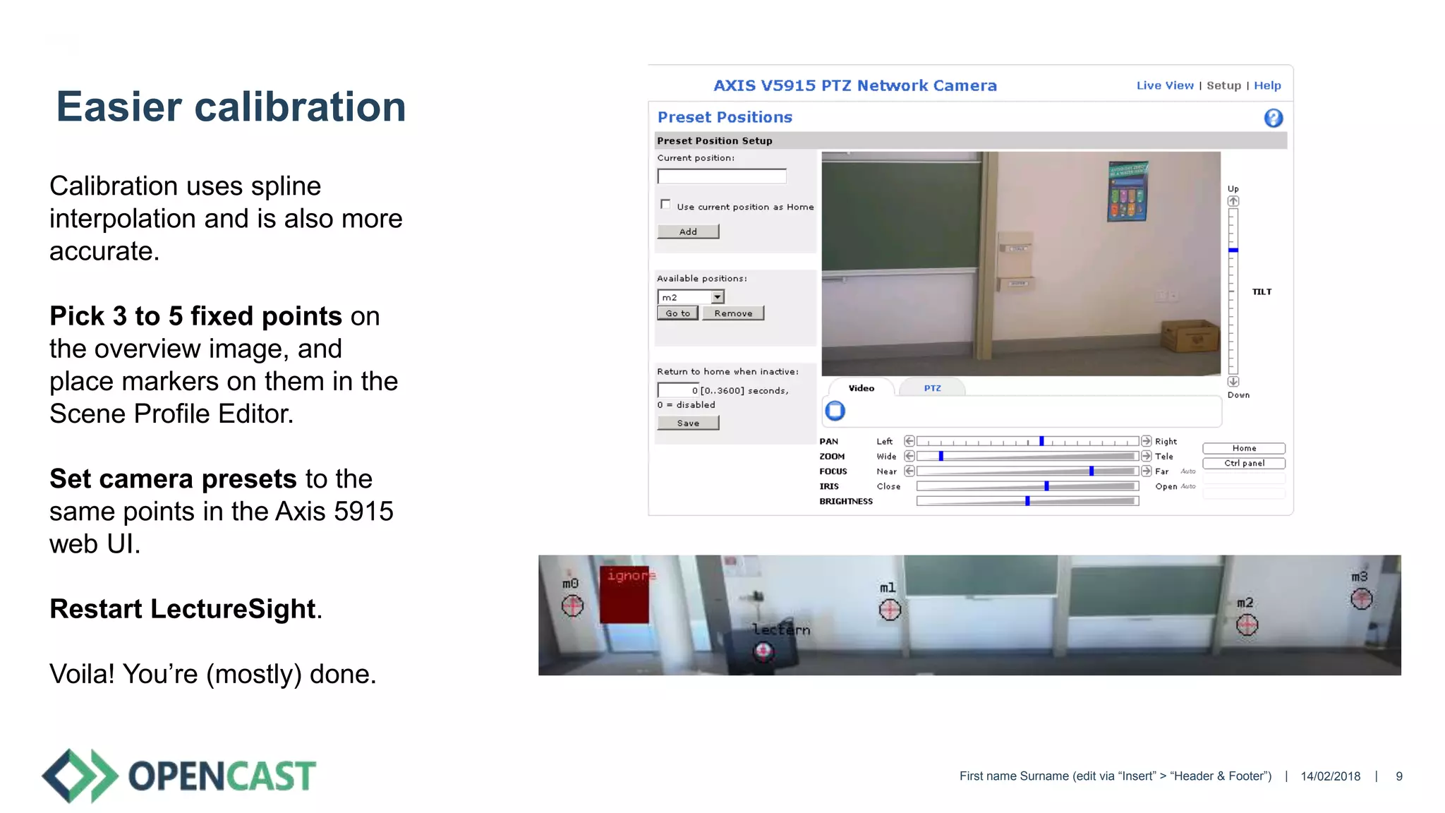 || 14/02/2018First name Surname (edit via “Insert” > “Header & Footer”) 9
Easier calibration
Calibration uses spline
interpolation and is also more
accurate.
Pick 3 to 5 fixed points on
the overview image, and
place markers on them in the
Scene Profile Editor.
Set camera presets to the
same points in the Axis 5915
web UI.
Restart LectureSight.
Voila! You’re (mostly) done.
 